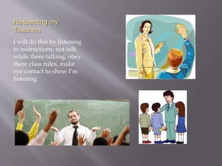 Respecting my
Teachers
I will do this by listening
to instructions, not talk
while there talking, obey
there class rules, make
eye contact to show I’m
listening
