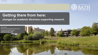 Getting there from here:
changes for academic librarians supporting research
Kara Jones
Head of Library Research Services
University of Bath Library
DARTS6 24 May 2018
 