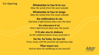 Whakataka te hau ki te uru
May the winds from the west subside
Whakataka te hau te tonga
May the winds from the south subside
Kia mākinakina ki uta
And that a light breeze blow over the land
Kia mātaratara ki tai
And a light breeze blow over the ocean
E hī ake ana te atakura
As the reddened dawn arises and with it
He tio, he huka, he hau hū
Frost, snow, and the promise of a glorious day
Tīhei mauri ora
And let there be wellbeing to one and all!
For Opening
 