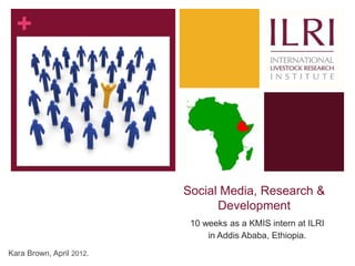 +




                          Social Media, Research &
                                Development
                           10 weeks as a KMIS intern at ILRI
                               in Addis Ababa, Ethiopia.
Kara Brown, April 2012.
 