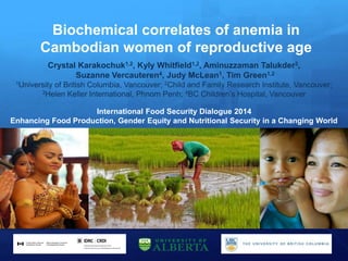 Biochemical correlates of anemia in
Cambodian women of reproductive age
Crystal Karakochuk1,2, Kyly Whitfield1,2, Aminuzzaman Talukder3,
Suzanne Vercauteren4, Judy McLean1, Tim Green1,2
1University of British Columbia, Vancouver; 2Child and Family Research Institute, Vancouver;
3Helen Keller International, Phnom Penh; 4BC Children’s Hospital, Vancouver
International Food Security Dialogue 2014
Enhancing Food Production, Gender Equity and Nutritional Security in a Changing World
 