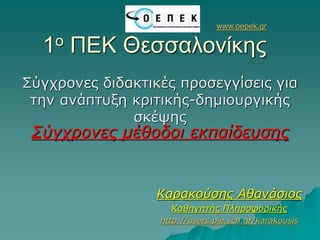 www.oepek.gr
1ο ΠΕΚ Θεσσαλονίκης
Σύγχρονες διδακτικές προσεγγίσεις για
την ανάπτυξη κριτικής-δημιουργικής
σκέψης
Σύγχρονες μέθοδοι εκπαίδευσης
Καρακούσης Αθανάσιος
Καθηγητής Πληροφορικής
http://users.pie.sch.gr/karakousis
 