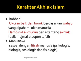 1. Robbani
Ukuran baik dan buruk berdasarkan wahyu
yang dipahami oleh manusia
Hampir ¼ al-Qur’an berisi tentang akhlak
(baik mujmal ataupun tafsil)
2. Manusiawi
sesuai dengan fitrah manusia (psikologis,
biologis, sosiologis dan fisiologis)
Pengantar Studi Islam
 