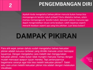 Diachirta
Harpini
Tupan
PENGEMBANGAN DIRI2
Apakah Anda mengetahui bahwa pikiran manusia bukan hanya bisa
mempengaruhi kondisi tubuh pribadi? Perlu diketahui bahwa, selain
mampu mempengaruhi kondisi tubuh, kekuatan pikiran manusia juga
dapat mengendalikan situasi serta keadaan. Lebih tepatnya seperti
menarik keadaan seperti apa yang kita pikirkan. Luar biasa bukan?
Para ahli sejak zaman dahulu sudah mengetahui bahwa kekuatan
pikiran adalah kekuatan terbesar yang dimiliki manusia untuk mencapai
tujuannya. Dengan mengetahui cara melatih dan menggunakan
kekuatan pikiran, maka bukan tidak mungkin manusia mampu dengan
mudah mencapai apapun tujuan mereka. Tapi pertanyaannya
bagaimana caranya agar kita bisa melatih kekuatan pikiran? Salah
satu cara untuk melatih kekuatan pikiran kita adalah dengan melakukan
visualisasi.
 