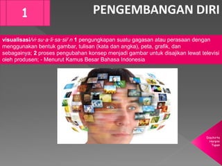 Diachirta
Harpini
Tupan
PENGEMBANGAN DIRI1
visualisasi/vi·su·a·li·sa·si/ n 1 pengungkapan suatu gagasan atau perasaan dengan
menggunakan bentuk gambar, tulisan (kata dan angka), peta, grafik, dan
sebagainya; 2 proses pengubahan konsep menjadi gambar untuk disajikan lewat televisi
oleh produsen; - Menurut Kamus Besar Bahasa Indonesia
 
