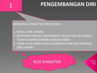 Diachirta
Harpini
Tupan
PENGEMBANGAN DIRI1
MENGENAL KARAKTER DIRI SENDIRI ;
1. KENALI DIRI SENDIRI
2. BERTANYA KEPADA LINGKUNGAN MULAI DARI KELUARGA,
TEMAN SAMPAI KEPADA KENALAN BARU
3. COBA JUJUR YANG MANA KELEBIHAN DAN KEKURANGAN
DIRI SENDIRI
KUIS KARAKTER
 