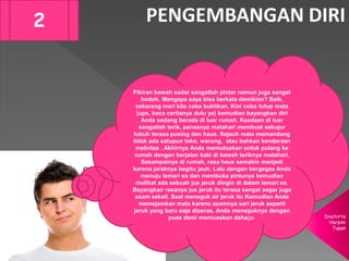 Diachirta
Harpini
Tupan
PENGEMBANGAN DIRI2
Pikiran bawah sadar sangatlah pintar namun juga sangat
bodoh. Mengapa saya bisa berkata demikian? Baik,
sekarang mari kita coba buktikan. Kini coba tutup mata
(ups, baca ceritanya dulu ya) kemudian bayangkan diri
Anda sedang berada di luar rumah. Keadaan di luar
sangatlah terik, panasnya matahari membuat sekujur
tubuh terasa pusing dan haus. Sejauh mata memandang
tidak ada satupun toko, warung, atau bahkan kendaraan
melintas . Akhirnya Anda memutuskan untuk pulang ke
rumah dengan berjalan kaki di bawah teriknya matahari.
Sesampainya di rumah, rasa haus semakin menjadi
karena jaraknya begitu jauh. Lalu dengan bergegas Anda
menuju lemari es dan membuka pintunya kemudian
melihat ada sebuah jus jeruk dingin di dalam lemari es.
Bayangkan rasanya jus jeruk itu terasa sangat segar juga
asam sekali. Saat meneguk air jeruk itu Kemudian Anda
memejamkan mata karena asamnya sari jeruk seperti
jeruk yang baru saja diperas. Anda meneguknya dengan
puas demi memuaskan dahaga.
 