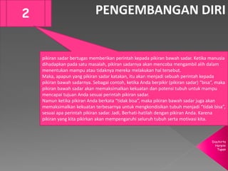 Diachirta
Harpini
Tupan
PENGEMBANGAN DIRI2
pikiran sadar bertugas memberikan perintah kepada pikiran bawah sadar. Ketika manusia
dihadapkan pada satu masalah, pikiran sadarnya akan mencoba mengambil alih dalam
menentukan mampu atau tidaknya mereka melakukan hal tersebut.
Maka, apapun yang pikiran sadar katakan, itu akan menjadi sebuah perintah kepada
pikiran bawah sadarnya. Sebagai contoh, ketika Anda berpikir (pikiran sadar) “bisa”, maka
pikiran bawah sadar akan memaksimalkan kekuatan dan potensi tubuh untuk mampu
mencapai tujuan Anda sesuai perintah pikiran sadar.
Namun ketika pikiran Anda berkata “tidak bisa”, maka pikiran bawah sadar juga akan
memaksimalkan kekuatan terbesarnya untuk mengkondisikan tubuh menjadi “tidak bisa”,
sesuai apa perintah pikiran sadar. Jadi, Berhati-hatilah dengan pikiran Anda. Karena
pikiran yang kita pikirkan akan mempengaruhi seluruh tubuh serta motivasi kita.
 