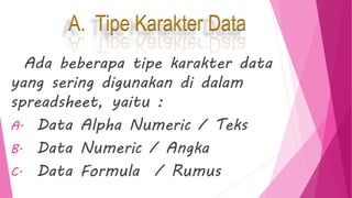 A. Tipe Karakter Data
Ada beberapa tipe karakter data
yang sering digunakan di dalam
spreadsheet, yaitu :
A. Data Alpha Numeric / Teks
B. Data Numeric / Angka
C. Data Formula / Rumus
 