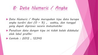 B. Data Numeric / Angka
 Data Numeric / Angka merupakan tipe data berupa
angka terdiri dari (0 – 9) , waktu, dan tanggal
yang dapat diproses secara matematika.
 Penulisan data dengan tipe ini tidak boleh didahului
oleh label prefiks.
 Contoh : 2012 , 12345
 