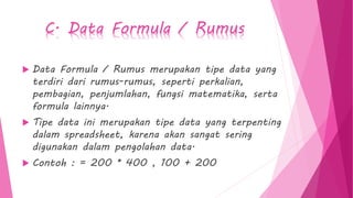 C. Data Formula / Rumus
 Data Formula / Rumus merupakan tipe data yang
terdiri dari rumus-rumus, seperti perkalian,
pembagian, penjumlahan, fungsi matematika, serta
formula lainnya.
 Tipe data ini merupakan tipe data yang terpenting
dalam spreadsheet, karena akan sangat sering
digunakan dalam pengolahan data.
 Contoh : = 200 * 400 , 100 + 200
 