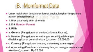  Untuk melakukan pengaturan format angka, langkah-langkahnya
adalah sebagai berikut :
 1. Blok data yang akan di format
 2. Klik Number Format
 3. Pilih
 a. General (Pengaturan umum tanpa format khusus),
 b. Number (Pengaturan format angka seperti jumlah angka
dibelakang koma, pemisah ribuan), contoh : 25.000,00
 c. Currency (Pengaturan lambang mata uang suatu negara),
 d. Accounting (Penulisan mata uang dengan menggunakan aturan
akuntansi), contoh : Rp 25.000
B. Memformat Data
 