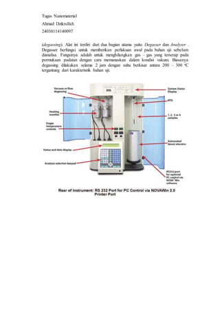 Tugas Nanomaterial
Ahmad Dzikrullah
24030114140097
(degassing). Alat ini terdiri dari dua bagian utama yaitu Degasser dan Analyzer .
Degasser berfungsi untuk memberikan perlakuan awal pada bahan uji sebelum
dianalisa. Fungsinya adalah untuk menghilangkan gas – gas yang terserap pada
permukaan padatan dengan cara memanaskan dalam kondisi vakum. Biasanya
degassing dilakukan selama 2 jam dengan suhu berkisar antara 200 – 300 oC
tergantung dari karakteristik bahan uji.
 
