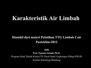 Karakteristik Air Limbah


Diambil dari materi Pelatihan TTG Limbah Cair
               Pusteklim-2012

                               oleh
                    Prof. Tjandra Setiadi, Ph.D.
Program Studi Teknik Kimia FTI; Pusat Studi Lingkungan Hidup (PSLH)
                    Institut Teknologi Bandung
 