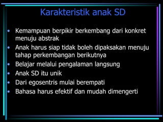 Karakteristik anak SD
• Kemampuan berpikir berkembang dari konkret
menuju abstrak
• Anak harus siap tidak boleh dipaksakan menuju
tahap perkembangan berikutnya
• Belajar melalui pengalaman langsung
• Anak SD itu unik
• Dari egosentris mulai berempati
• Bahasa harus efektif dan mudah dimengerti
 