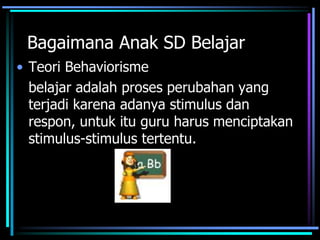 Bagaimana Anak SD Belajar
• Teori Behaviorisme
belajar adalah proses perubahan yang
terjadi karena adanya stimulus dan
respon, untuk itu guru harus menciptakan
stimulus-stimulus tertentu.
 