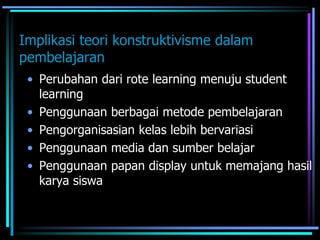 Implikasi teori konstruktivisme dalam
pembelajaran
• Perubahan dari rote learning menuju student
learning
• Penggunaan berbagai metode pembelajaran
• Pengorganisasian kelas lebih bervariasi
• Penggunaan media dan sumber belajar
• Penggunaan papan display untuk memajang hasil
karya siswa
 