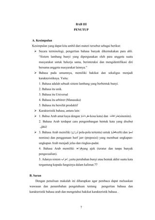 7
BAB III
PENUTUP
A. Kesimpulan
Kesimpulan yang dapat kita ambil dari materi tersebut sebagai berikut:
 Secara terminologi, pengertian bahasa banyak dikemukakan para ahli.
“Sistem lambang bunyi yang dipergunakan oleh para anggota suatu
masyarakat untuk bekerja sama, berinteraksi dan mengidentifikasi diri
bersama anggota masyarakat lainnya.”
 Bahasa pada umumnya, memiliki hakikat dan sekaligus menjadi
karakteristiknya. Yaitu:
1. Bahasa adalah sebuah sistem lambang yang berbentuk bunyi.
2. Bahasa itu unik.
3. Bahasa itu Universal
4. Bahasa itu arbitrer (Manasuka)
5. Bahasa itu bersifat produktif
 Karakteristik bahasa, antara lain:
 1. Bahsa Arab amat kaya dengan (‫مفردات‬ kosa kata) dan ‫(مترادفات‬sinonim).
2. Bahasa Arab terdapat cara pengembangan bentuk kata yang disebut
.‫إشتقاق‬
 3. Bahasa Arab memiliki (‫أوزان‬ pola-pola tertentu) untuk (‫فعل‬verb) dan (‫إسم‬
nomina) dan penggunaan hurf jarr (preposisi) yang membuat ungkapan-
ungkapan Arab menjadi jelas dan ringkas-padat.
4. Bahasa Arab memiliki ‫قواعد‬yang ajek (teratur dan tanpa banyak
pengecualian).
5. Adanya sistem ‫إعراب‬ ,yaitu perubahan bunyi atau bentuk akhir suatu kata
tergantung kepada fungsinya dalam kalimat.77
B. Saran
Dengan penulisan makalah ini diharapkan agar pembaca dapat meluaskan
wawasan dan penambahan pengetahuan tentang pengertian bahasa dan
karakteristik bahasa arab dan mengetahui hakikat karakteristik bahasa .
 