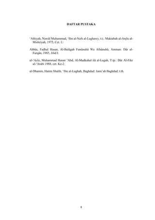 8
DAFTAR PUSTAKA
‘Athiyah, Nawâl Muhammad, ‘Ilm al-Nafs al-Lughawy, t.t,: Maktabah al-Anjlu al-
Mishriyah, 1975, Cet. I.
Abbâs, Fadhal Hasan, Al-Balâgah Funûnuhâ Wa Afnânuhâ, Amman: Dâr al-
Furqân, 1985, Jilid I.
al-‘Azîz, Muhammad Hasan ’Abd, Al-Madkahal ilâ al-Lugah, T.tp.: Dâr Al-Fikr
al-‘Arabi 1988, cet. Ke-2.
al-Dhamin, Hatim Shalih, ‘Ilm al-Lughah, Baghdad: Jami’ah Baghdad, t.th.
 