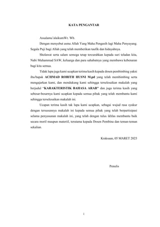 i
KATA PENGANTAR
Assalamu’alaikumWr. Wb.
Dengan menyebut asma Allah Yang Maha Pengasih lagi Maha Penyayang.
Segala Puji bagi Allah yang telah memberikan taufik dan hidayahnya.
Sholawat serta salam semoga tetap tercurahkan kepada suri teladan kita,
Nabi Muhammad SAW, keluarga dan para sahabatnya yang membawa kebenaran
bagi kita semua.
Tidak lupa juga kami ucapkan terima kasih kepada dosen pembimbing yakni
ibu/bapak ACHMAD ROBITH HUSNI M.pd yang telah membimbing serta
mengajarkan kami, dan mendukung kami sehingga terselesaikan makalah yang
berjudul “KARAKTERISTIK BAHASA ARAB" dan juga terima kasih yang
sebesar-besarnya kami ucapkan kepada semua pihak yang telah membantu kami
sehingga terselesaikan makalah ini.
Ucapan terima kasih tak lupa kami ucapkan, sebagai wujud rasa syukur
dengan tersusunnya makalah ini kepada semua pihak yang telah berpartisipasi
selama penyusunan makalah ini, yang telah dengan tulus ikhlas membantu baik
secara moril maupun materiil, terutama kepada Dosen Pembina dan teman-teman
sekalian.
Kraksaan, 05 MARET 2023
Penulis
 