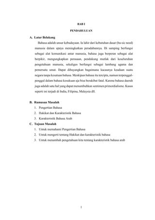 1
BAB I
PENDAHULUAN
A. Latar Belakang
Bahasa adalah unsur kebudayaan. Ia lahir dari kebutuhan dasar (ba-sic need)
manusia dalam upaya meningkatkan peradabannya. Di samping berfungsi
sebagai alat komunikasi antar manusia, bahasa juga berperan sebagai alat
berpikir, mengungkapkan perasaan, pendukung mutlak dari keseluruhan
pengetahuan manusia, sekaligus berfungsi sebagai lambang agama dan
pemersatu umat. Dapat dibayangkan bagaimana kacaunya keadaan suatu
negara tanpa kesatuan bahasa. Meskipun bahasa itu tercipta, namun terpenggal-
penggal dalam bahasa kesukuan aja bisa berakibat fatal. Karena bahasa daerah
juga adalah satu hal yang dapat menumbuhkan sentimen primordialisme. Kasus
seperti ini terjadi di India, Filipina, Malaysia dll.
B. Rumusan Masalah
1. Pengertian Bahasa
2. Hakikat dan Karakteristik Bahasa
3. Karakteristik Bahasa Arab
C. Tujuan Masalah
1. Untuk memahami Pengertian Bahasa
2. Untuk mengerti tentang Hakikat dan karakteristik bahasa
3. Untuk menambah pengetahuan kita tentang karakteristik bahasa arab
 