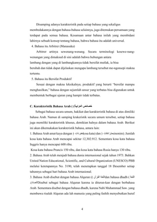 4
Disamping adanya karakteristik pada setiap bahasa yang sekaligus
membedakannya dengan bahasa-bahasa selainnya, juga ditemukan persamaan yang
terdapat pada semua bahasa. Kesamaan antar bahasa inilah yang membidani
lahirnya sebuah konsep tentang bahasa, bahwa bahasa itu adalah universal.
4. Bahasa itu Arbitrer (Manasuka)
Arbitrer artinya sewenang-wenang. Secara terminologi kesewe-nang-
wenangan yang dimaksud di sini adalah bahwa hubungan antara
lambang dengan yang di lambangkannya tidak bersifat mutlak, ia bisa
berubah dan tidak dapat dijelaskan mengapa lambang tersebut me-ngonsepi makna
tertentu.
5. Bahasa itu Bersifat Produktif
Sesuai dengan makna leksikalnya; produktif yang berarti “bersifat mampu
menghasilkan,” bahasa dengan sejumlah unsur yang terbatas bisa digunakan untuk
membentuk berbagai ujaran yang hampir tidak terbatas.
C. Karakteristik Bahasa Arab ( )‫العرابية‬ ‫خصائص‬
Sebagai bahasa secara umum, hakikat dan karakteristik bahasa di atas dimiliki
bahasa Arab. Namun di samping krakeristik secara umum tersebut, setiap bahasa
juga memiliki karakteristik khusus, demikian halnya dalam bahasa Arab. Berikut
ini akan dikemukakan karakteristik bahasa, antara lain:
1. Bahasa Arab amat kaya dengan ( ‫مفردات‬kosa kata) dan ( ‫مترادفات‬sinonim). Jumlah
kosa kata bahasa Arab mencapai sekitar 12,302.912. Sementara kosa kata bahasa
Inggris hanya mencapai 600 ribu.
Kosa kata bahasa Prancis 150 ribu, dan kosa kata bahasa Rusia hanya 130 ribu.
2. Bahasa Arab telah menjadi bahasa dunia internasional sejak tahun 1973. Bahkan
United Nation Educational, Scientific, and Cultural Organization (UNESCO) PBB
melalui ketetapannya No. 3190, telah menetapkan tanggal 18 Desember setiap
tahunnya sebagai hari bahasa Arab internasional.
3. Bahasa Arab disebut dengan bahasa Alquran () ‫القرآن‬ ‫اللغة‬dan bahasa dhadh ( ‫اللغة‬
.)‫الضاد‬Disebut sebagai bahasa Alquran karena ia diturun-kan dengan berbahasa
Arab. Sementara disebut dengan bahasa dhadh, karena Nabi Muhammad Saw. yang
membawa risalah Alquran ada lah manusia yang paling fashih menyebutkan huruf
 