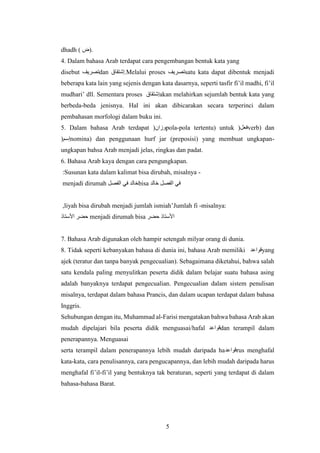 5
dhadh ( ‫)ض‬.
4. Dalam bahasa Arab terdapat cara pengembangan bentuk kata yang
disebut ‫تصريف‬dan ‫إشتقاق‬.Melalui proses ‫تصريف‬satu kata dapat dibentuk menjadi
beberapa kata lain yang sejenis dengan kata dasarnya, seperti tasfir fi’il madhi, fi’il
mudhari’ dll. Sementara proses ‫إشتقاق‬akan melahirkan sejumlah bentuk kata yang
berbeda-beda jenisnya. Hal ini akan dibicarakan secara terperinci dalam
pembahasan morfologi dalam buku ini.
5. Dalam bahasa Arab terdapat (‫وزان‬pola-pola tertentu) untuk (‫فعل‬verb) dan
(‫إسم‬nomina) dan penggunaan hurf jar (preposisi) yang membuat ungkapan-
ungkapan bahsa Arab menjadi jelas, ringkas dan padat.
6. Bahasa Arab kaya dengan cara pengungkapan.
-
Susunan kata dalam kalimat bisa dirubah, misalnya
:
‫الفصل‬ ‫في‬ ‫خالد‬
menjadi dirumah bisa ‫خالد‬ ‫الفصل‬ ‫في‬
-
umlah fi
J
’
liyah bisa dirubah menjadi jumlah ismiah
, misalnya:
‫حضر‬ ‫األستاذ‬
menjadi dirumah bisa
‫األستاذ‬ ‫حضر‬
7. Bahasa Arab digunakan oleh hampir setengah milyar orang di dunia.
8. Tidak seperti kebanyakan bahasa di dunia ini, bahasa Arab memiliki ‫قواعد‬yang
ajek (teratur dan tanpa banyak pengecualian). Sebagaimana diketahui, bahwa salah
satu kendala paling menyulitkan peserta didik dalam belajar suatu bahasa asing
adalah banyaknya terdapat pengecualian. Pengecualian dalam sistem penulisan
misalnya, terdapat dalam bahasa Prancis, dan dalam ucapan terdapat dalam bahasa
Inggris.
Sehubungan dengan itu, Muhammad al-Farisi mengatakan bahwa bahasa Arab akan
mudah dipelajari bila peserta didik menguasai/hafal ‫قواعد‬dan terampil dalam
penerapannya. Menguasai
‫قواعد‬
serta terampil dalam penerapannya lebih mudah daripada ha rus menghafal
kata-kata, cara penulisannya, cara pengucapannya, dan lebih mudah daripada harus
menghafal fi’il-fi’il yang bentuknya tak beraturan, seperti yang terdapat di dalam
bahasa-bahasa Barat.
 