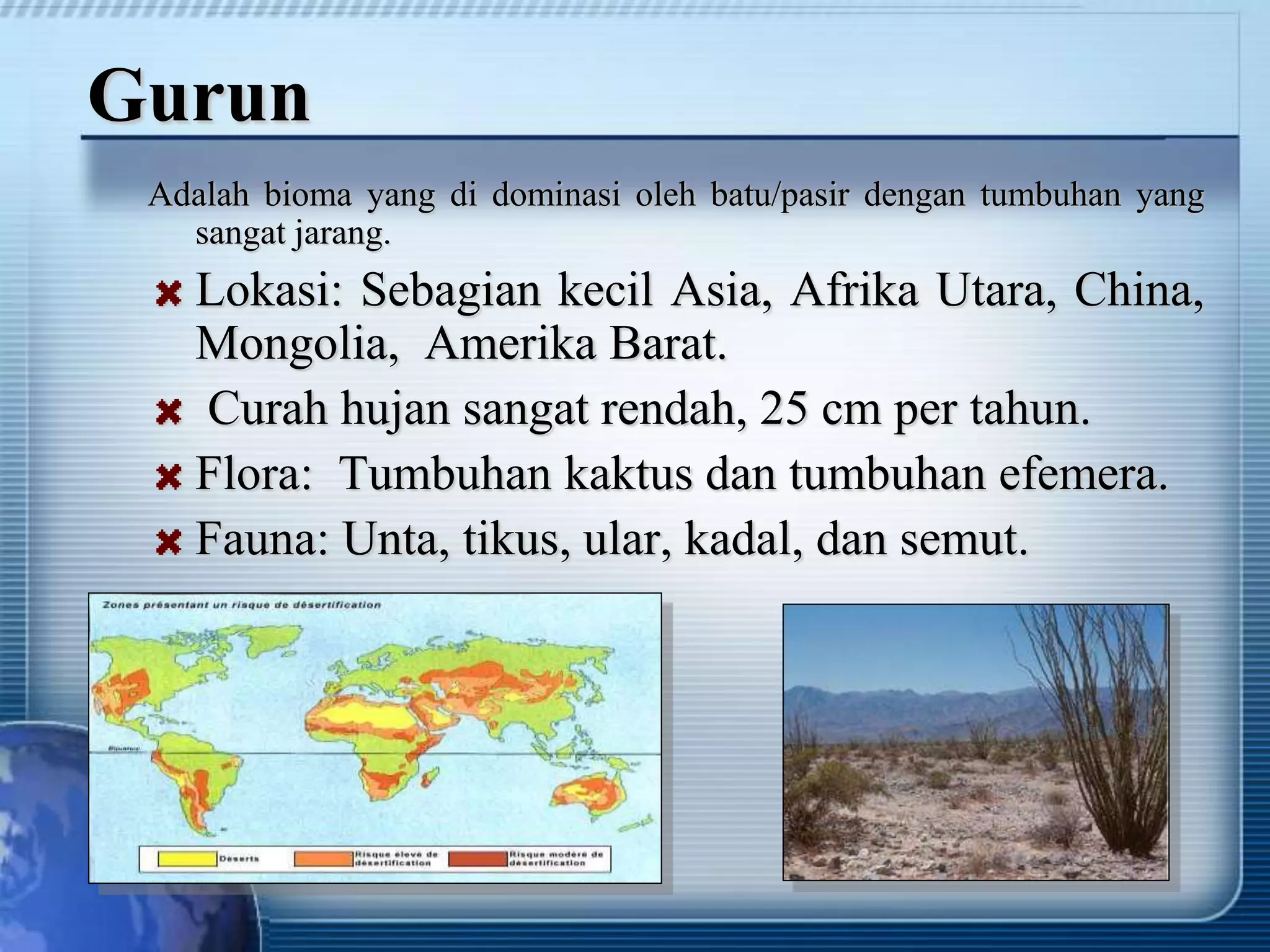 Gurun
Adalah bioma yang di dominasi oleh batu/pasir dengan tumbuhan yang
sangat jarang.
Lokasi: Sebagian kecil Asia, Afrika Utara, China,
Mongolia, Amerika Barat.
Curah hujan sangat rendah, 25 cm per tahun.
Flora: Tumbuhan kaktus dan tumbuhan efemera.
Fauna: Unta, tikus, ular, kadal, dan semut.
 