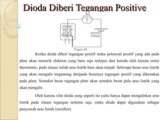 Dioda Diberi Tegangan Positive



          Ketika dioda diberi tegangan positif maka potensial positif yang ada pada
plate akan menarik elektron yang baru saja terlepas dari katoda oleh karena emisi
thermionic, pada situasi inilah arus listrik baru akan terjadi. Seberapa besar arus listrik
yang akan mengalir tergantung daripada besarnya tegangan positif yang dikenakan
pada plate. Semakin besar tegangan plate akan semakin besar pula arus listrik yang
akan mengalir.

          Oleh karena sifat dioda yang seperti ini yaitu hanya dapat mengalirkan arus
listrik pada situasi tegangan tertentu saja, maka dioda dapat digunakan sebagai
penyearah arus listrik (rectifier).
 
