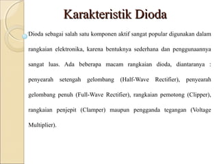 Karakteristik Dioda
Dioda sebagai salah satu komponen aktif sangat popular digunakan dalam

rangkaian elektronika, karena bentuknya sederhana dan penggunaannya

sangat luas. Ada beberapa macam rangkaian dioda, diantaranya :

penyearah      setengah   gelombang   (Half-Wave   Rectifier),   penyearah

gelombang penuh (Full-Wave Rectifier), rangkaian pemotong (Clipper),

rangkaian penjepit (Clamper) maupun pengganda tegangan (Voltage

Multiplier).
 