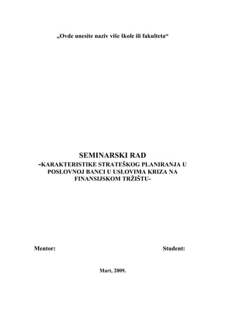 „Ovde unesite naziv više škole ili fakulteta“
SEMINARSKI RAD
-KARAKTERISTIKE STRATEŠKOG PLANIRANJA U
POSLOVNOJ BANCI U USLOVIMA KRIZA NA
FINANSIJSKOM TRŽIŠTU-
Mentor: Student:
Mart, 2009.
 