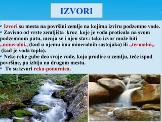 IZVORI
Izvori su mesta na površini zemlje na kojima izviru podzemne vode.
Zavisno od vrste zemljišta kroz koje je voda proticala na svom
podzemnom putu, menja se i njen stav: tako izvor može biti
,,mineralni,, (kad u njemu ima mineralnih sastojaka) ili ,,termalni,,
(kad je voda topla).
Neke reke gube deo svoje vode, koja prodire u zemlju, teče ispod
površine, pa izbija na drugom mestu.
To su izvori reka-ponornica.
 