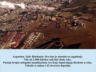 Argentina. Zaliv Riachuelo. Ovo ime je sinonim za zagađenje.
Više od 3.500 fabrika radi duž obale reke.
Postoje brojne nelegalne kanalizacione cevi koje otpad sipaju direktno u reku.
Takođe se nalaze i 42 otvorene deponije.
 