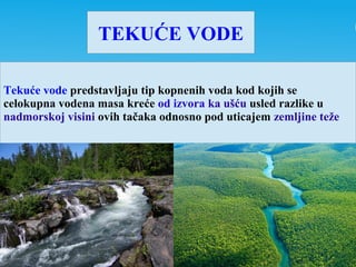 TEKUĆE VODE
Tekuće vode predstavljaju tip kopnenih voda kod kojih se
celokupna vodena masa kreće od izvora ka ušću usled razlike u
nadmorskoj visini ovih tačaka odnosno pod uticajem zemljine teže
 