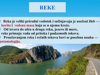 REKE
Reka je veliki prirodni vodotok i sačinjavaju je usečeni žleb —
korito i vodena masa koja se u njemu kreće.
Od izvora do ušća u drugu reku, jezero ili more,
reke primaju vodu od pritoka i podzemnih tokova.
Proučavanjem reka i rečnih tokova bavi se posebna nauka —
potamologija.
 