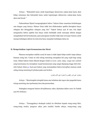 Artinya : “Bekerjalah kamu untuk kepentingan duniawimu seakan-akan kamu akan 
hidup selamanya dan bekerjalah kamu untuk kepentingan ukhrawimu seakan-akan kamu 
akan mati besok.” 
Fathurrahman Djamil mengungkapkan bahwa “hukum Islam senantiasa berhubungan 
satu dengan yang lainnya. Hukum Islam tidak bisa dilaksanakan apabila diterapkan hanya 
sebagian dan ditinggalkan sebagian yang lain.” Seperti halnya ayat di atas, kita dapat 
menganalisa bahwa apabila kita hanya selalu beribadah untuk mencapai akhirat dengan 
mengabaikan hal-hal keduniaan, pasti pencapaian tersebut tidak akan terwujud. Karena untuk 
menuju kehidupan akhirat itu tentu kita harus menjalani kehidupan dunia ini. 
D. Memperhatikan Aspek Kemanusiaan dan Moral 
Manusia merupakan mahluk sosial di mana ia tidak dapat hidup sendiri tanpa adanya 
bantuan orang lain. Untuk itu sifat tolong menolong merupakan hal yang wajib bagi setiap 
insan. Dalam hukum Islam dikenal dengan istilah ta’awun, zakat, infaq, waqaf, dan sedekah 
yang kesemuanya itu merupakan wujud kemanusiaan yang sangat dijunjung tinggi oleh nilai-nilai 
hukum Islam.[6] Ayat-ayat hukum yang menunjukkan bahwa kewajiban manusia untuk 
saling tolong-menolong di jelaskan pada ayat berikut : 
وتعاونوا على البر والتقوى ولا تعاونوا على الاثم والعدوان 
Artinya : “Bertolonglah-tolonglah kamu atas kebaikan dan taqwa dan janganlah kamu 
tolong-menolong atas (perbuatan) dosa dan permusuhan. 
Sedangkan mengenai hukum diwajibkannya zakat, dijelaskan dalam surat At-Taubah 
ayat 60, berbunyi : 
Artinya : “Sesungguhnya shodaqoh (zakat) itu diberikan kepada orang-orang fakir, 
orang-orang miskin, pengurus zakat, para muallaf, hamba sahaya, orang-orang yang 
 