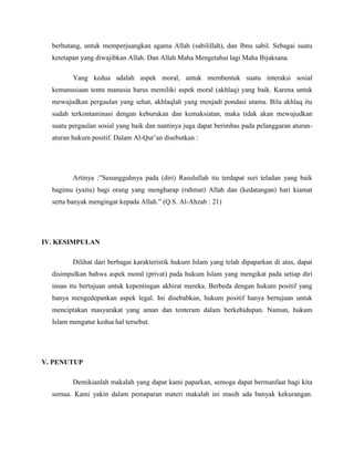 berhutang, untuk memperjuangkan agama Allah (sabilillah), dan Ibnu sabil. Sebagai suatu 
ketetapan yang diwajibkan Allah. Dan Allah Maha Mengetahui lagi Maha Bijaksana. 
Yang kedua adalah aspek moral, untuk membentuk suatu interaksi sosial 
kemanusiaan tentu manusia harus memiliki aspek moral (akhlaq) yang baik. Karena untuk 
mewujudkan pergaulan yang sehat, akhlaqlah yang menjadi pondasi utama. Bila akhlaq itu 
sudah terkontaminasi dengan keburukan dan kemaksiatan, maka tidak akan mewujudkan 
suatu pergaulan sosial yang baik dan nantinya juga dapat berimbas pada pelanggaran aturan-aturan 
hukum positif. Dalam Al-Qur’an disebutkan : 
Artinya :”Sesungguhnya pada (diri) Rasulullah itu terdapat suri teladan yang baik 
bagimu (yaitu) bagi orang yang mengharap (rahmat) Allah dan (kedatangan) hari kiamat 
serta banyak mengingat kepada Allah.” (Q.S. Al-Ahzab : 21) 
IV. KESIMPULAN 
Dilihat dari berbagai karakteristik hukum Islam yang telah dipaparkan di atas, dapat 
disimpulkan bahwa aspek moral (privat) pada hukum Islam yang mengikat pada setiap diri 
insan itu bertujuan untuk kepentingan akhirat mereka. Berbeda dengan hukum positif yang 
hanya mengedepankan aspek legal. Ini disebabkan, hukum positif hanya bertujuan untuk 
menciptakan masyarakat yang aman dan tenteram dalam berkehidupan. Namun, hukum 
Islam mengatur kedua hal tersebut. 
V. PENUTUP 
Demikianlah makalah yang dapat kami paparkan, semoga dapat bermanfaat bagi kita 
semua. Kami yakin dalam pemaparan materi makalah ini masih ada banyak kekurangan. 
 