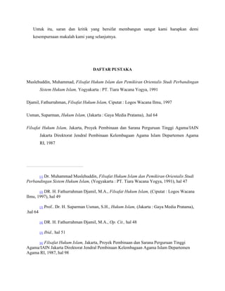 Untuk itu, saran dan kritik yang bersifat membangun sangat kami harapkan demi 
kesempurnaan makalah kami yang selanjutnya. 
DAFTAR PUSTAKA 
Muslehuddin, Muhammad, Filsafat Hukum Islam dan Pemikiran Orientalis Studi Perbandingan 
Sistem Hukum Islam, Yogyakarta : PT. Tiara Wacana Yogya, 1991 
Djamil, Fathurrahman, Filsafat Hukum Islam, Ciputat : Logos Wacana Ilmu, 1997 
Usman, Suparman, Hukum Islam, (Jakarta : Gaya Media Pratama), .hal 64 
Filsafat Hukum Islam, Jakarta, Proyek Pembinaan dan Sarana Perguruan Tinggi Agama/IAIN 
Jakarta Direktorat Jendral Pembinaan Kelembagaan Agama Islam Departemen Agama 
RI, 1987 
[1] Dr. Muhammad Muslehuddin, Filsafat Hukum Islam dan Pemikiran Orientalis Studi 
Perbandingan Sistem Hukum Islam, (Yogyakarta : PT. Tiara Wacana Yogya, 1991), hal 47 
[2] DR. H. Fathurrahman Djamil, M.A., Filsafat Hukum Islam, (Ciputat : Logos Wacana 
Ilmu, 1997), hal 49 
[3] Prof.. Dr. H. Suparman Usman, S.H., Hukum Islam, (Jakarta : Gaya Media Pratama), 
.hal 64 
[4] DR. H. Fathurrahman Djamil, M.A., Op. Cit., hal 48 
[5] Ibid., hal 51 
[6] Filsafat Hukum Islam, Jakarta, Proyek Pembinaan dan Sarana Perguruan Tinggi 
Agama/IAIN Jakarta Direktorat Jendral Pembinaan Kelembagaan Agama Islam Departemen 
Agama RI, 1987, hal 98 
 