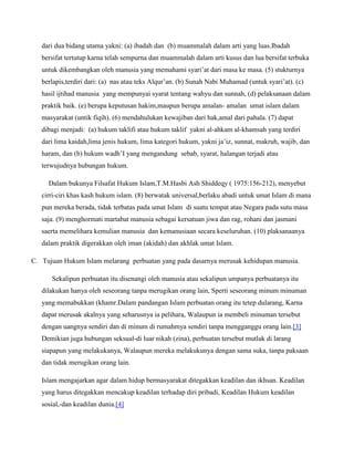 dari dua bidang utama yakni: (a) ibadah dan (b) muammalah dalam arti yang luas.Ibadah 
bersifat tertutup karna telah sempurna dan muammalah dalam arti kusus dan lua bersifat terbuka 
untuk dikembangkan oleh manusia yang memahami syari’at dari masa ke masa. (5) stukturnya 
berlapis,terdiri dari: (a) nas atau teks Alqur’an. (b) Sunah Nabi Muhamad (untuk syari’at). (c) 
hasil ijtihad manusia yang mempunyai syarat tentang wahyu dan sunnah, (d) pelaksanaan dalam 
praktik baik. (e) berupa keputusan hakim,maupun berupa amalan- amalan umat islam dalam 
masyarakat (untik fiqih). (6) mendahulukan kewajiban dari hak,amal dari pahala. (7) dapat 
dibagi menjadi: (a) hukum taklifi atau hukum taklif yakni al-ahkam al-khamsah yang terdiri 
dari lima kaidah,lima jenis hukum, lima kategori hukum, yakni ja’iz, sunnat, makruh, wajib, dan 
haram, dan (b) hukum wadh’I yang mengandung sebab, syarat, halangan terjadi atau 
terwujudnya hubungan hukum. 
Dalam bukunya Filsafat Hukum Islam,T.M.Hasbi Ash Shiddeqy ( 1975:156-212), menyebut 
cirri-ciri khas kash hukum islam. (8) berwatak universal,berlaku abadi untuk umat Islam di mana 
pun mereka berada, tidak terbatas pada umat Islam di suatu tempat atau Negara pada sutu masa 
saja. (9) menghormati martabat manusia sebagai kersatuan jiwa dan rag, rohani dan jasmani 
saerta memelihara kemulian manusia dan kemanusiaan secara keseluruhan. (10) plaksanaanya 
dalam praktik digerakkan oleh iman (akidah) dan akhlak umat Islam. 
C. Tujuan Hukum Islam melarang perbuatan yang pada dasarnya merusak kehidupan manusia. 
Sekalipun perbuatan itu disenangi oleh manusia atau sekalipun umpanya perbuatanya itu 
dilakukan hanya oleh seseorang tanpa merugikan orang lain, Sperti seseorang minum minuman 
yang memabukkan (khamr.Dalam pandangan Islam perbuatan orang itu tetep dularang, Karna 
dapat merusak akalnya yang seharusnya ia pelihara, Walaupun ia membeli minuman tersebut 
dengan uangnya sendiri dan di minum di rumahmya sendiri tanpa mengganggu orang lain.[3] 
Demikian juga hubungan seksual-di luar nikah (zina), perbuatan tersebut mutlak di larang 
siapapun yang melakukanya, Walaupun mereka melakukunya dengan sama suka, tanpa paksaan 
dan tidak merugikan orang lain. 
Islam mengajarkan agar dalam hidup bermasyarakat ditegakkan keadilan dan ikhsan. Keadilan 
yang harus ditegakkan mencakup keadilan terhadap diri pribadi, Keadilan Hukum keadilan 
sosial,-dan keadilan dunia.[4] 
 