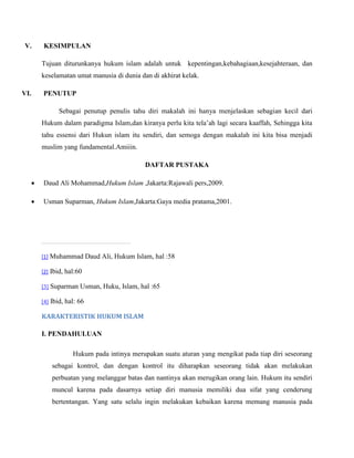 V. KESIMPULAN 
Tujuan diturunkanya hukum islam adalah untuk kepentingan,kebahagiaan,kesejahteraan, dan 
keselamatan umat manusia di dunia dan di akhirat kelak. 
VI. PENUTUP 
Sebagai penutup penulis tahu diri makalah ini hanya menjelaskan sebagian kecil dari 
Hukum dalam paradigma Islam,dan kiranya perlu kita tela’ah lagi secara kaaffah, Sehingga kita 
tahu essensi dari Hukun islam itu sendiri, dan semoga dengan makalah ini kita bisa menjadi 
muslim yang fundamental.Amiiin. 
DAFTAR PUSTAKA 
 Daud Ali Mohammad,Hukum Islam ,Jakarta:Rajawali pers,2009. 
 Usman Suparman, Hukum Islam,Jakarta:Gaya media pratama,2001. 
[1] Muhammad Daud Ali, Hukum Islam, hal :58 
[2] Ibid, hal:60 
[3] Suparman Usman, Huku, Islam, hal :65 
[4] Ibid, hal: 66 
KARAKTERISTIK HUKUM ISLAM 
I. PENDAHULUAN 
Hukum pada intinya merupakan suatu aturan yang mengikat pada tiap diri seseorang 
sebagai kontrol, dan dengan kontrol itu diharapkan seseorang tidak akan melakukan 
perbuatan yang melanggar batas dan nantinya akan merugikan orang lain. Hukum itu sendiri 
muncul karena pada dasarnya setiap diri manusia memiliki dua sifat yang cenderung 
bertentangan. Yang satu selalu ingin melakukan kebaikan karena memang manusia pada 
 