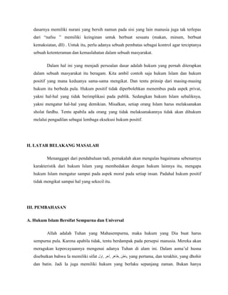 dasarnya memiliki nurani yang bersih namun pada sisi yang lain manusia juga tak terlepas 
dari “nafsu ” memiliki keinginan untuk berbuat sesuatu (makan, minum, berbuat 
kemaksiatan, dll) . Untuk itu, perlu adanya sebuah pembatas sebagai kontrol agar terciptanya 
sebuah ketenteraman dan kemaslahatan dalam sebuah masyarakat. 
Dalam hal ini yang menjadi persoalan dasar adalah hukum yang pernah diterapkan 
dalam sebuah masyarakat itu beragam. Kita ambil contoh saja hukum Islam dan hukum 
positif yang mana keduanya sama-sama mengikat. Dan tentu prinsip dari masing-masing 
hukum itu berbeda pula. Hukum positif tidak diperbolehkan menembus pada aspek privat, 
yakni hal-hal yang tidak berimplikasi pada publik. Sedangkan hukum Islam sebaliknya, 
yakni mengatur hal-hal yang demikian. Misalkan, setiap orang Islam harus melaksanakan 
sholat fardhu. Tentu apabila ada orang yang tidak melaksanakannya tidak akan dihukum 
melalui pengadilan sebagai lembaga eksekusi hukum positif. 
II. LATAR BELAKANG MASALAH 
Menanggapi dari pendahuluan tadi, pemakalah akan mengulas bagaimana sebenarnya 
karakteristik dari hukum Islam yang membedakan dengan hukum lainnya itu, mengapa 
hukum Islam mengatur sampai pada aspek moral pada setiap insan. Padahal hukum positif 
tidak mengikat sampai hal yang sekecil itu. 
III. PEMBAHASAN 
A. Hukum Islam Bersifat Sempurna dan Universal 
Allah adalah Tuhan yang Mahasempurna, maka hukum yang Dia buat harus 
sempurna pula. Karena apabila tidak, tentu berdampak pada persepsi manusia. Mereka akan 
meragukan kepercayaannya mengenai adanya Tuhan di alam ini. Dalam asma’ul husna 
disebutkan bahwa Ia memiliki sifat باطن ,ظاهر ,أخر ,اول , yang pertama, dan terakhir, yang dhohir 
dan batin. Jadi Ia juga memiliki hukum yang berlaku sepanjang zaman. Bukan hanya 
 