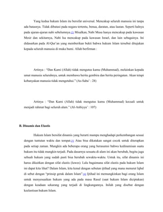 Yang kedua hukum Islam itu bersifat universal. Mencakup seluruh manusia ini tanpa 
ada batasnya. Tidak dibatasi pada negara tertentu, benua, daratan, atau lautan. Seperti halnya 
pada ajaran-ajaran nabi sebelumnya.[2] Misalkan, Nabi Musa hanya mencakup pada kawasan 
Mesir dan sekitarnya, Nabi Isa mencakup pada kawasan Israel, dan lain sebagainya. Ini 
didasarkan pada Al-Qur’an yang memberikan bukti bahwa hukum Islam tersebut ditujukan 
kepada seluruh manusia di muka bumi. Allah berfirman : 
Artinya : “Dan Kami (Allah) tidak mengutus kamu (Muhammad), melainkan kepada 
umat manusia seluruhnya, untuk membawa berita gembira dan berita peringatan. Akan tetapi 
kebanyakan manusia tidak mengetahui.” (As-Saba’ : 28) 
Artinya : “Dan Kami (Allah) tidak mengutus kamu (Muhammad) kecuali untuk 
menjadi rahmat bagi seluruh alam.” (Al-Anbiyya’ : 107) 
B. Dinamis dan Elastis 
Hukum Islam bersifat dinamis yang berarti mampu menghadapi perkembangan sesuai 
dengan tuntutan waktu dan tempat.[3] Atau bisa dikatakan sangat cocok untuk diterapkan 
pada setiap zaman. Mungkin ada beberapa orang yang berasumsi bahwa kedinamisan suatu 
hukum itu tidak mungkin terjadi. Pada dasarnya sesuatu di alam ini akan berubah, begitu juga 
sebuah hukum yang sudah pasti bisa berubah sewaktu-waktu. Untuk itu, sifat dinamis ini 
harus dikaitkan dengan sifat elastis (luwes). Lalu bagaimana sifat elastis pada hukum Islam 
ini dapat kita lihat? Dalam Islam, kita kenal dengan sebutan ijtihad yang mana menurut Iqbal 
di sebut dengan “prinsip gerak dalam Islam”.[4] Ijtihad ini memungkinkan bagi orang Islam 
untuk menyesuaikan hukum yang ada pada masa Rasul (saat hukum Islam diciptakan) 
dengan keadaan sekarang yang terjadi di lingkungannya. Inilah yang disebut dengan 
keelastisan hukum Islam. 
 