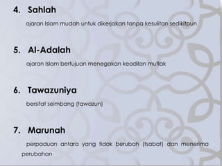 4. Sahlah
ajaran Islam mudah untuk dikerjakan tanpa kesulitan sedikitpun
5. Al-Adalah
ajaran Islam bertujuan menegakan keadilan mutlak
6. Tawazuniya
bersifat seimbang (tawazun)
7. Marunah
perpaduan antara yang tidak berubah (tsabat) dan menerima
perubahan
 