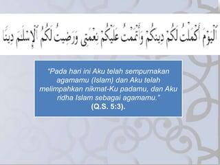 “Pada hari ini Aku telah sempurnakan
agamamu (Islam) dan Aku telah
melimpahkan nikmat-Ku padamu, dan Aku
ridha Islam sebagai agamamu.”
(Q.S. 5:3).
 