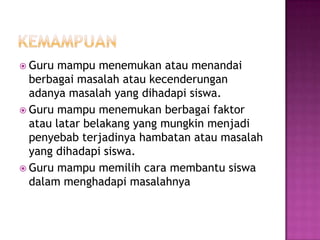  Guru mampu menemukan atau menandai
berbagai masalah atau kecenderungan
adanya masalah yang dihadapi siswa.
 Guru mampu menemukan berbagai faktor
atau latar belakang yang mungkin menjadi
penyebab terjadinya hambatan atau masalah
yang dihadapi siswa.
 Guru mampu memilih cara membantu siswa
dalam menghadapi masalahnya
 