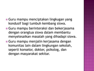  Guru mampu menciptakan lingkugan yang
kondusif bagi tumbuh kembang siswa.
 Guru mampu berinteraksi dan bekerjasama
dengan orangtua siswa dalam membantu
menyelesaikan masalah yang dihadapi siswa.
 Guru mampu menjalin kerjasama dengan
komunitas lain dalam lingkungan sekolah,
seperti konselor, dokter, psikolog, dan
dengan masyarakat sekitar.
 