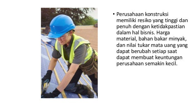 • Perusahaan konstruksi
memiliki resiko yang tinggi dan
penuh dengan ketidakpastian
dalam hal bisnis. Harga
material, bahan bakar minyak,
dan nilai tukar mata uang yang
dapat berubah setiap saat
dapat membuat keuntungan
perusahaan semakin kecil.
 