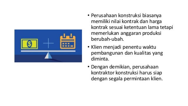 • Perusahaan konstruksi biasanya
memiliki nilai kontrak dan harga
kontrak sesuai ketentuan lama tetapi
memerlukan anggaran produksi
berubah-ubah.
• Klien menjadi penentu waktu
pembangunan dan kualitas yang
diminta.
• Dengan demikian, perusahaan
kontraktor konstruksi harus siap
dengan segala permintaan klien.
 