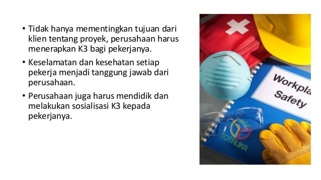 • Tidak hanya mementingkan tujuan dari
klien tentang proyek, perusahaan harus
menerapkan K3 bagi pekerjanya.
• Keselamatan dan kesehatan setiap
pekerja menjadi tanggung jawab dari
perusahaan.
• Perusahaan juga harus mendidik dan
melakukan sosialisasi K3 kepada
pekerjanya.
 