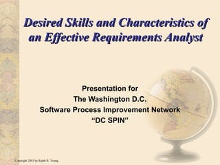 Copyright 2003 by Ralph R. Young
Desired Skills and Characteristics ofDesired Skills and Characteristics of
an Effective Requirements Analystan Effective Requirements Analyst
Presentation for
The Washington D.C.
Software Process Improvement Network
“DC SPIN”
 
